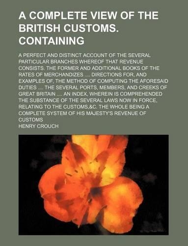 A Complete View of the British Customs. Containing; A Perfect and Distinct Account of the Several Particular Branches Whereof That Revenue Consists. the Former and Additional Books of the Rates of Merchandizes Directions For, and Examples Of, the M