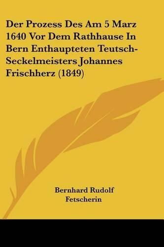 Der Prozess Des Am 5 Marz 1640 Vor Dem Rathhause In Bern Enthaupteten Teutsch-Seckelmeisters Johannes Frischherz (1849): (German)