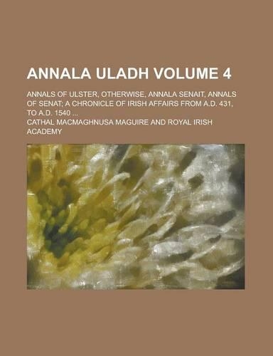 Annala Uladh; Annals of Ulster, Otherwise, Annala Senait, Annals of Senat; A Chronicle of Irish Affairs from A.D. 431, to A.D. 1540 ... Volume 4