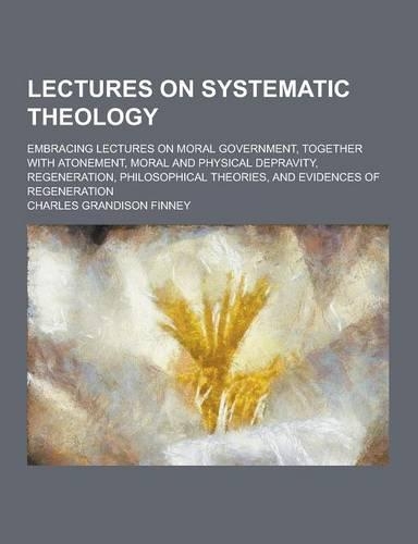 Lectures on Systematic Theology; Embracing Lectures on Moral Government, Together with Atonement, Moral and Physical Depravity, Regeneration, Philosop