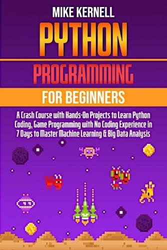Python Programming for Beginners: A Crash Course with Hands-On Projects to Learn Python Coding, Game Programming with No Coding Experience in 7 Days to Master Machine Learning & Big 
