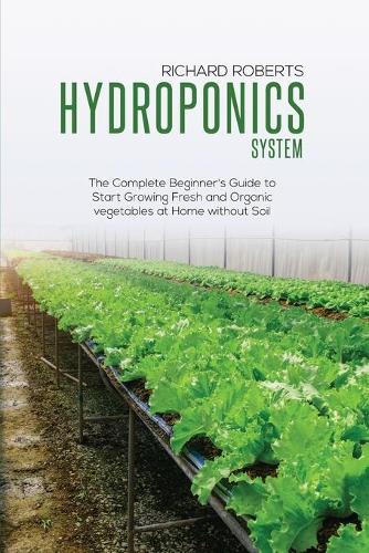Hydroponics System: The Complete Beginner's Guide to Start Growing Fresh and Organic Vegetables at Home without Soil