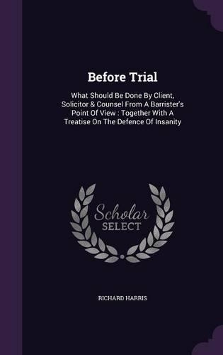 Before Trial: What Should Be Done By Client, Solicitor & Counsel From A Barrister's Point Of View: Together With A Treatise On The Defence Of Insanity(English)