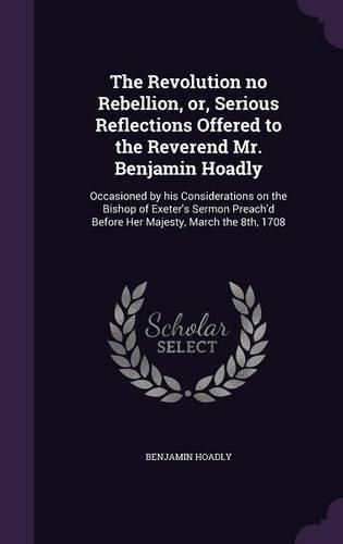 The Revolution no Rebellion, or, Serious Reflections Offered to the Reverend Mr. Benjamin Hoadly