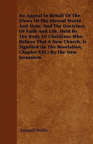 An Appeal In Behalf Of The Views Of The Eternal World And State, And The Doctrines Of Faith And Life, Held By The Body Of Christians Who Believe That A New Church, Is Signified (in The Revelation, Chapter XXI.) By The New Jerusalem