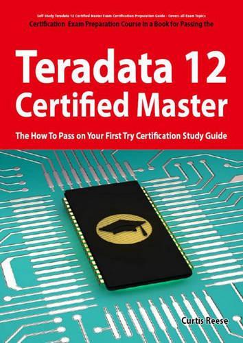 Teradata 12 Certified Master Exam Preparation Course in a Book for Passing the Teradata 12 Master Certification Exam - The How to Pass on Your First Try Certification Study Guide