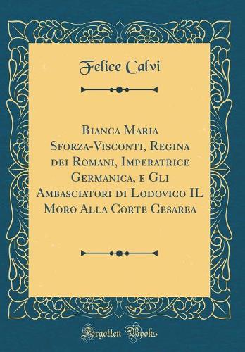 Bianca Maria Sforza-Visconti, Regina dei Romani, Imperatrice Germanica, e Gli Ambasciatori di Lodovico IL Moro Alla Corte Cesarea (Classic Reprint)
