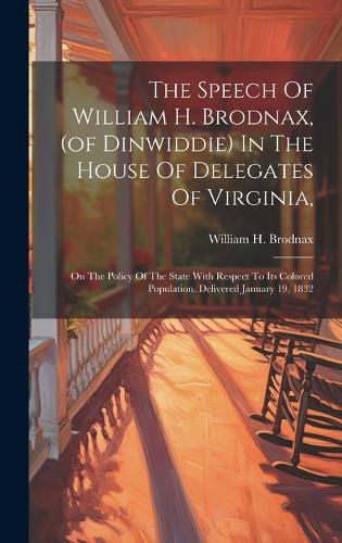 The Speech Of William H. Brodnax, (of Dinwiddie) In The House Of Delegates Of Virginia,: On The Policy Of The State With Respect To Its Colored Population. Delivered January 19, 1832