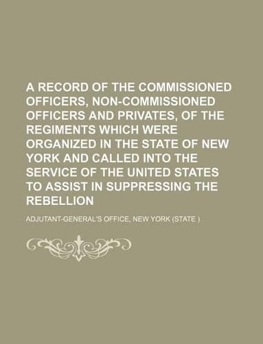 A Record of the Commissioned Officers, Non-Commissioned Officers and Privates, of the Regiments Which Were Organized in the State of New York and Called Into the Service of the United States to Assist in Suppressing the Rebellion