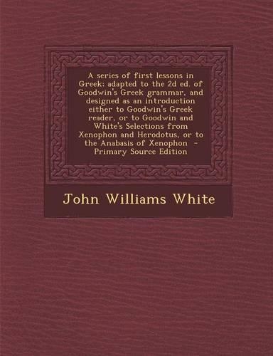 A Series of First Lessons in Greek; Adapted to the 2D Ed. of Goodwin's Greek Grammar, and Designed as an Introduction Either to Goodwin's Greek Reader, or to Goodwin and White's Selections from Xenophon and Herodotus, or to the Anabasis of Xenophon: (English)