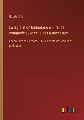 La législation budgétaire en France comparée avec celle des autres états: Leçon faite le 29 mars 1882 à l'école des sciences politiques