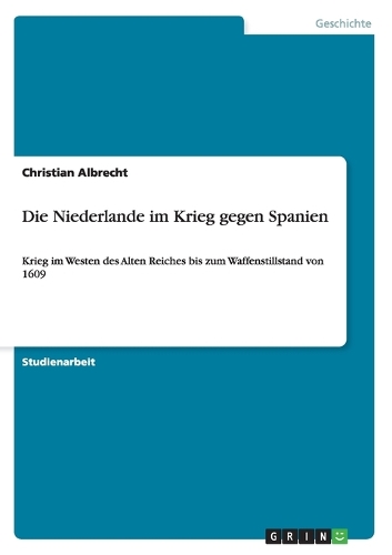 Die Niederlande im Krieg gegen Spanien: Krieg im Westen des Alten Reiches bis zum Waffenstillstand von 1609(German)