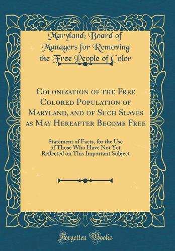Colonization of the Free Colored Population of Maryland, and of Such Slaves as May Hereafter Become Free: Statement of Facts, for the Use of Those Who Have Not Yet Reflected on This Important Subject (Classic Reprint)