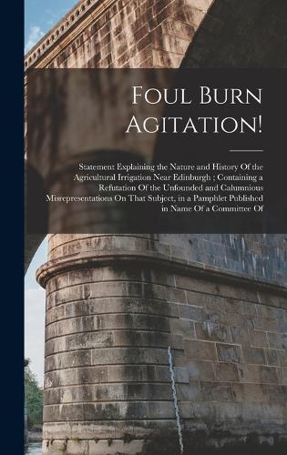 Foul Burn Agitation!: Statement Explaining the Nature and History Of the Agricultural Irrigation Near Edinburgh; Containing a Refutation Of the Unfounded and Calumnious M