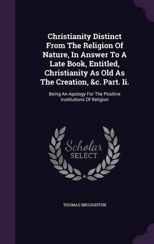 Christianity Distinct From The Religion Of Nature, In Answer To A Late Book, Entitled, Christianity As Old As The Creation, &c. Part. Ii.