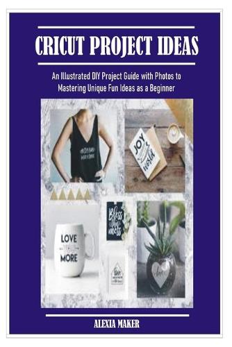 Cricut Project Ideas: An Illustrated DIY Project Guide with Photos to Mastering Unique Fun Ideas as a Beginner(DIY Cricut Crafting)