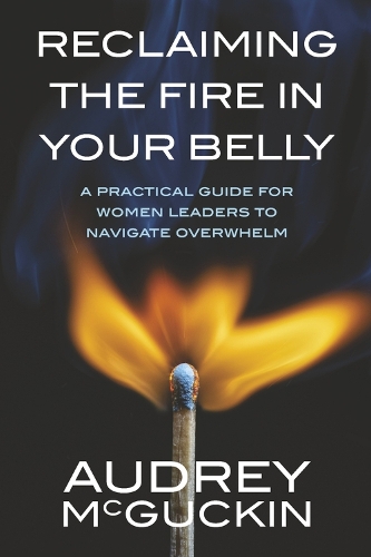 Reclaiming the Fire in Your Belly: A Practical Guide for Women Leaders to Navigate Overwhelm