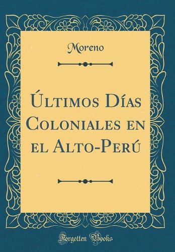 Últimos Días Coloniales en el Alto-Perú (Classic Reprint)
