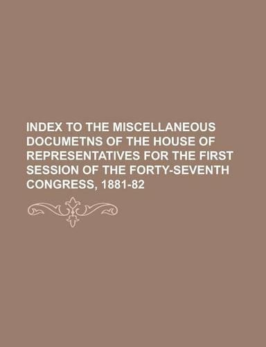 Index to the Miscellaneous Documetns of the House of Representatives for the First Session of the Forty-Seventh Congress, 1881-82