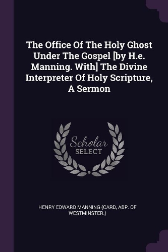 The Office Of The Holy Ghost Under The Gospel [by H.e. Manning. With] The Divine Interpreter Of Holy Scripture, A Sermon