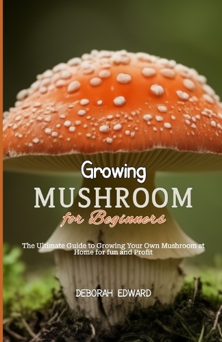 Growing Mushroom for Beginners: The Ultimate Guide to Growing Your Own Mushroom at Home for fun and Profit