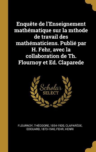 Enquête de l'Enseignement mathématique sur la mthode de travail des mathématiciens. Publié par H. Fehr, avec la collaboration de Th. Flournoy et Ed. Claparede