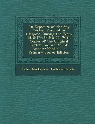 An Exposure of the Spy System Pursued in Glasgow, During the Years 1816-17-18-19 & 20: With Copies of the Original Letters, &C. &C. &C. of Andrew Hard: (English)