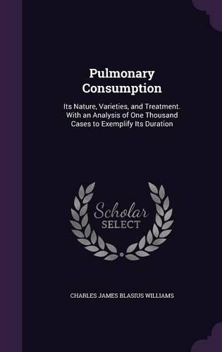 Pulmonary Consumption: Its Nature, Varieties, and Treatment. With an Analysis of One Thousand Cases to Exemplify Its Duration