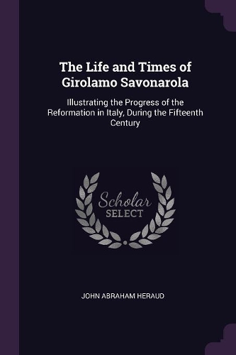 The Life and Times of Girolamo Savonarola: Illustrating the Progress of the Reformation in Italy, During the Fifteenth Century