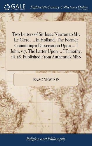 Two Letters of Sir Isaac Newton to Mr. Le Clerc, ... in Holland. the Former Containing a Dissertation Upon ... I John, V.7. the Latter Upon ... I Timothy, III. 16. Published from Authentick Mss
