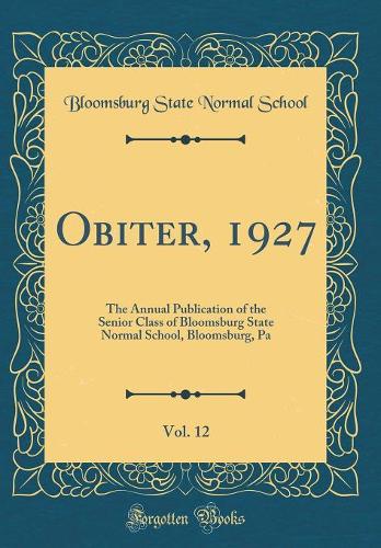 Obiter, 1927, Vol. 12: The Annual Publication of the Senior Class of Bloomsburg State Normal School, Bloomsburg, Pa (Classic Reprint)