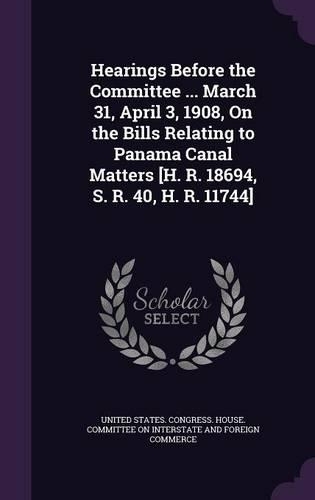 Hearings Before the Committee ... March 31, April 3, 1908, on the Bills Relating to Panama Canal Matters [H. R. 18694, S. R. 40, H. R. 11744]: (English)