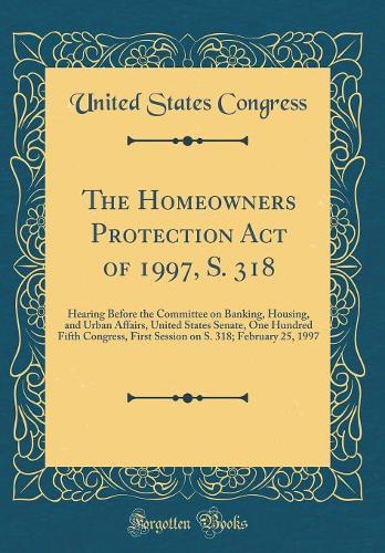 The Homeowners Protection Act of 1997, S. 318: Hearing Before the Committee on Banking, Housing, and Urban Affairs, United States Senate, One Hundred Fifth Congress, First Session on S. 318; February 25, 1997 (Classic Reprint)