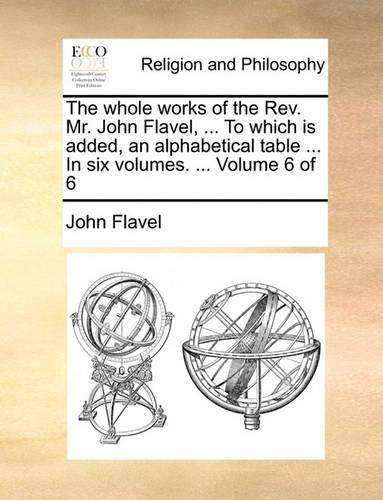 The Whole Works of the REV. Mr. John Flavel, ... to Which Is Added, an Alphabetical Table ... in Six Volumes. ... Volume 6 of 6