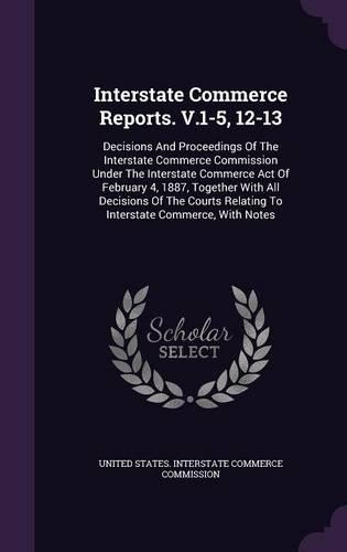 Interstate Commerce Reports. V.1-5, 12-13: Decisions and Proceedings of the Interstate Commerce Commission Under the Interstate Commerce Act of February 4, 1887, Together with All Decisions o