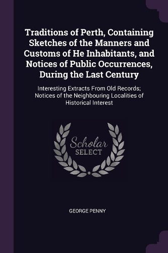 Traditions of Perth, Containing Sketches of the Manners and Customs of He Inhabitants, and Notices of Public Occurrences, During the Last Century: Interesting Extracts From Old Records; Notices of the Neighbouring Localities of Historical Interest
