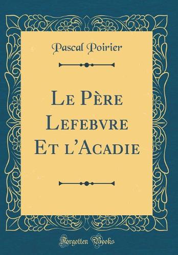 Le Père Lefebvre Et l'Acadie (Classic Reprint)