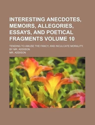 Interesting Anecdotes, Memoirs, Allegories, Essays, and Poetical Fragments Volume 10; Tending to Amuse the Fancy, and Inculcate Morality. by Mr. Addison