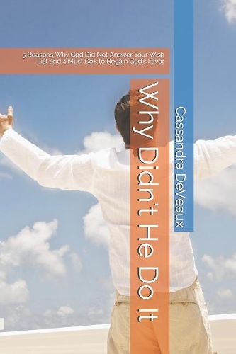 Why Didn't He Do It: 5 Reasons Why God Did Not Answer Your Wish List and 4 Must Do's to Regain God's Favor