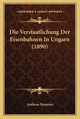 Die Verstaatlichung Der Eisenbahnen In Ungarn (1890): (German)