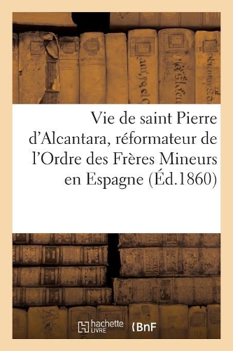Vie de Saint Pierre d'Alcantara, Réformateur de l'Ordre Des Frères Mineurs En Espagne: , Et Coopérateur de Sainte Thérèse Dans La Réforme Des Carmélites(Religion)