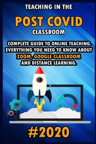 Teaching in the Post Covid Classroom: 2020 Complete Guide to Online Teaching. Everything You Need to Know about Zoom, Google Classroom and Distance Learning.