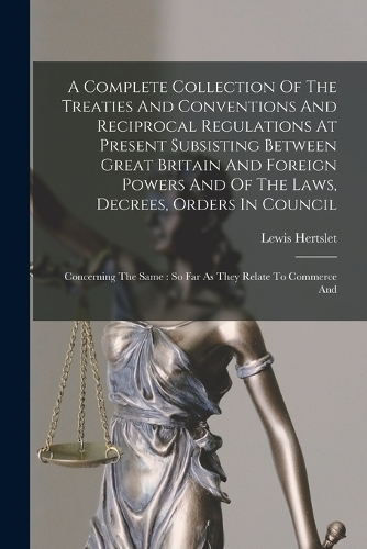 A Complete Collection Of The Treaties And Conventions And Reciprocal Regulations At Present Subsisting Between Great Britain And Foreign Powers And Of The Laws, Decrees, Orders In Council: Concerning The Same: So Far As They Relate To Commerce And