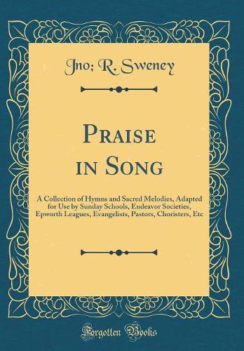 Praise in Song: A Collection of Hymns and Sacred Melodies, Adapted for Use by Sunday Schools, Endeavor Societies, Epworth Leagues, Evangelists, Pastors, Choristers, Etc (Classic Reprint)