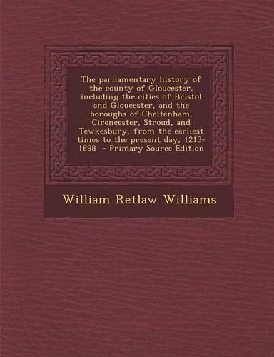 The Parliamentary History of the County of Gloucester, Including the Cities of Bristol and Gloucester, and the Boroughs of Cheltenham, Cirencester, Stroud, and Tewkesbury, from the Earliest Times to the Present Day, 1213-1898