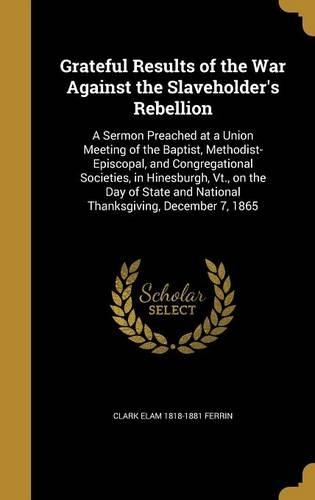 Grateful Results of the War Against the Slaveholder's Rebellion: A Sermon Preached at a Union Meeting of the Baptist, Methodist-Episcopal, and Congregational Societies, in Hinesburgh, Vt., on the Day of State and (English)