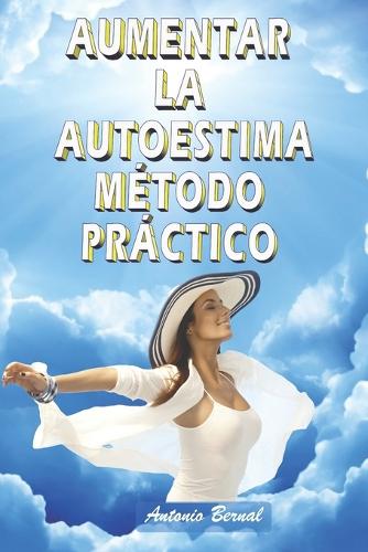 Aumentar la autoestima. Método práctico: Refuerza los pilares de tu autoestima, aumenta tu autoestima, vence la inseguridad. Ten confianza en ti, quiérete, alcanzarás tus metas y serás feli