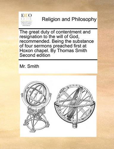 The Great Duty of Contentment and Resignation to the Will of God, Recommended. Being the Substance of Four Sermons Preached First at Hoxon Chapel. by Thomas Smith Second Edition: (English)