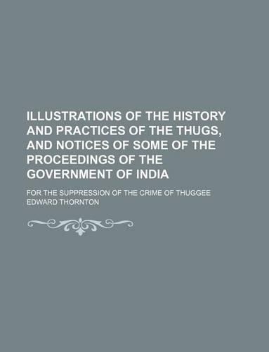 Illustrations of the History and Practices of the Thugs, and Notices of Some of the Proceedings of the Government of India; For the Suppression of the Crime of Thuggee