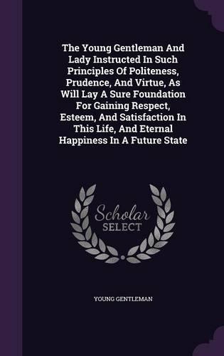 The Young Gentleman And Lady Instructed In Such Principles Of Politeness, Prudence, And Virtue, As Will Lay A Sure Foundation For Gaining Respect, Esteem, And Satisfaction In This Life, And Eternal Happiness In A Future State